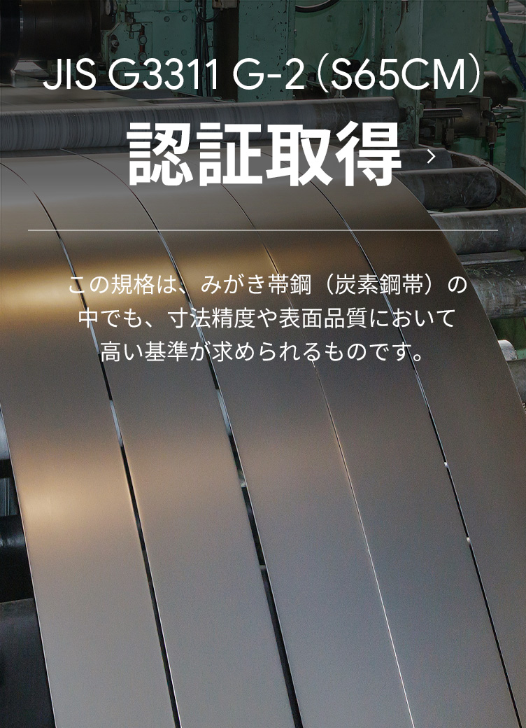 JIS G3311 G-2(S65CM)認証取得 | この規格は、みがき帯鋼(炭素鋼帯)の中でも、寸法精度や表面品質において高い基準が求められるものです。